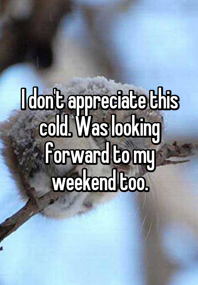 I don't appreciate this cold. Was looking forward to my weekend too.