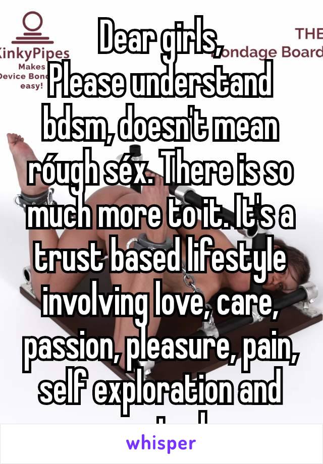 Dear girls,
Please understand bdsm, doesn't mean róugh séx. There is so much more to it. It's a trust based lifestyle involving love, care, passion, pleasure, pain, self exploration and control