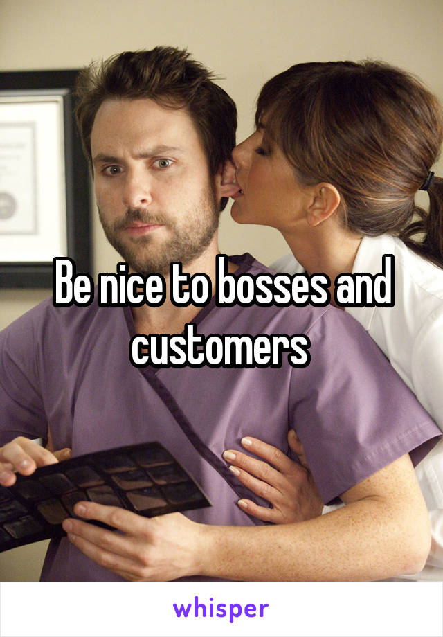 Be nice to bosses and customers 