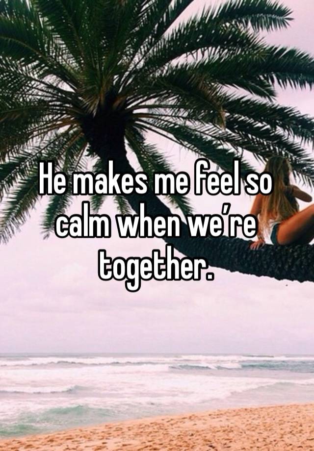 He makes me feel so calm when we’re together. 