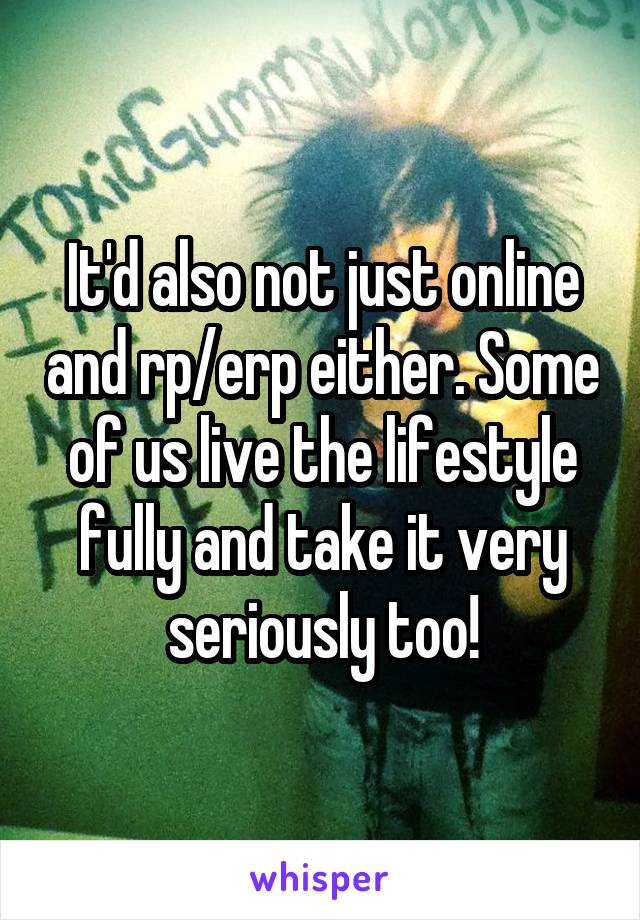 It'd also not just online and rp/erp either. Some of us live the lifestyle fully and take it very seriously too!