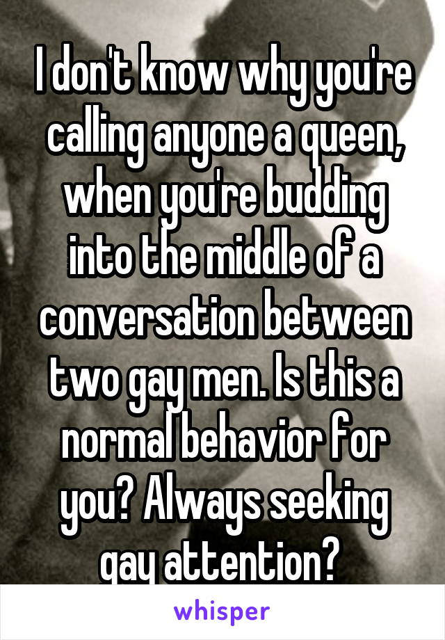 I don't know why you're calling anyone a queen, when you're budding into the middle of a conversation between two gay men. Is this a normal behavior for you? Always seeking gay attention? 