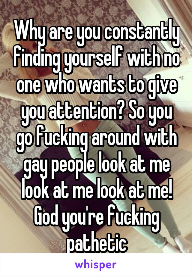 Why are you constantly finding yourself with no one who wants to give you attention? So you go fucking around with gay people look at me look at me look at me! God you're fucking pathetic