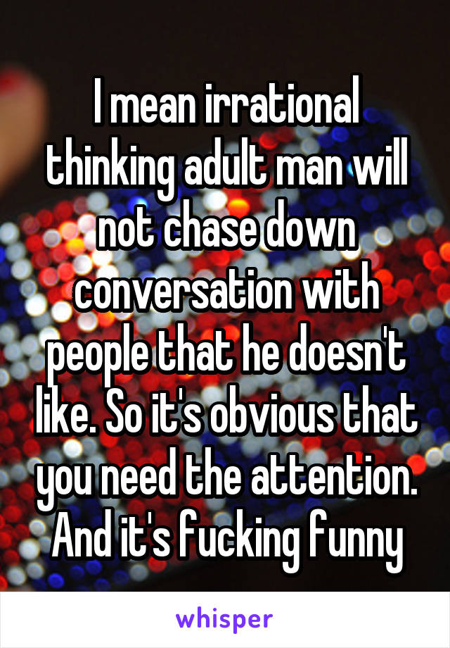 I mean irrational thinking adult man will not chase down conversation with people that he doesn't like. So it's obvious that you need the attention. And it's fucking funny