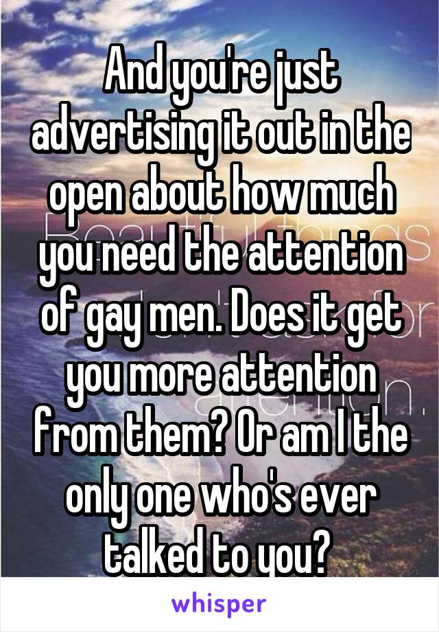 And you're just advertising it out in the open about how much you need the attention of gay men. Does it get you more attention from them? Or am I the only one who's ever talked to you? 