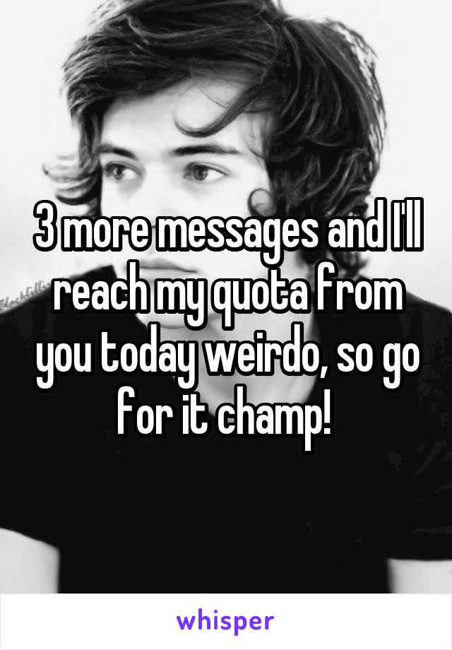 3 more messages and I'll reach my quota from you today weirdo, so go for it champ! 