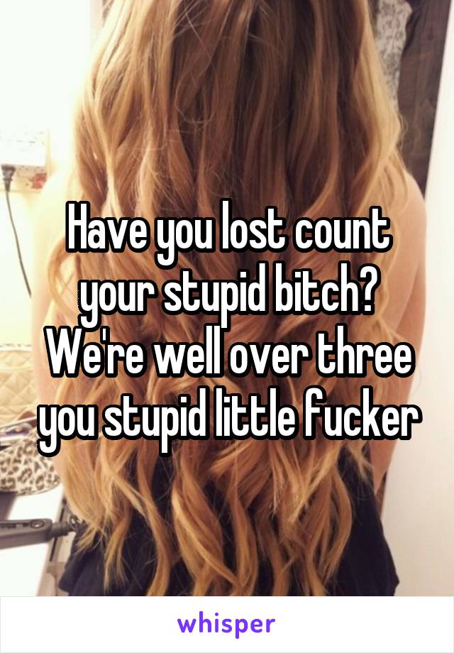 Have you lost count your stupid bitch? We're well over three you stupid little fucker