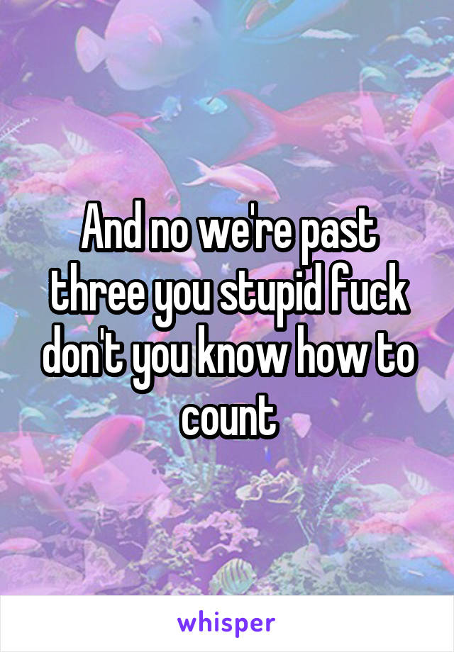 And no we're past three you stupid fuck don't you know how to count