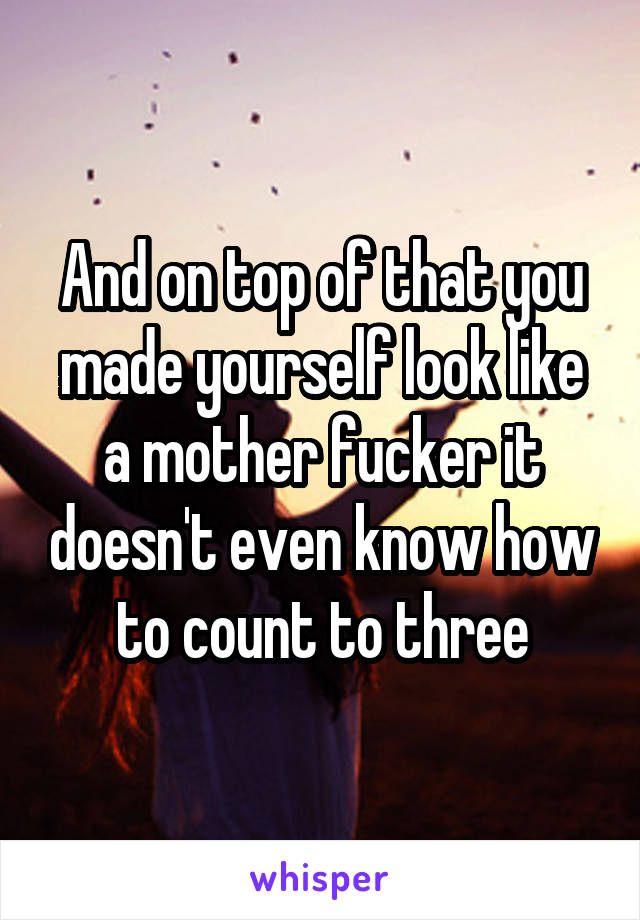 And on top of that you made yourself look like a mother fucker it doesn't even know how to count to three