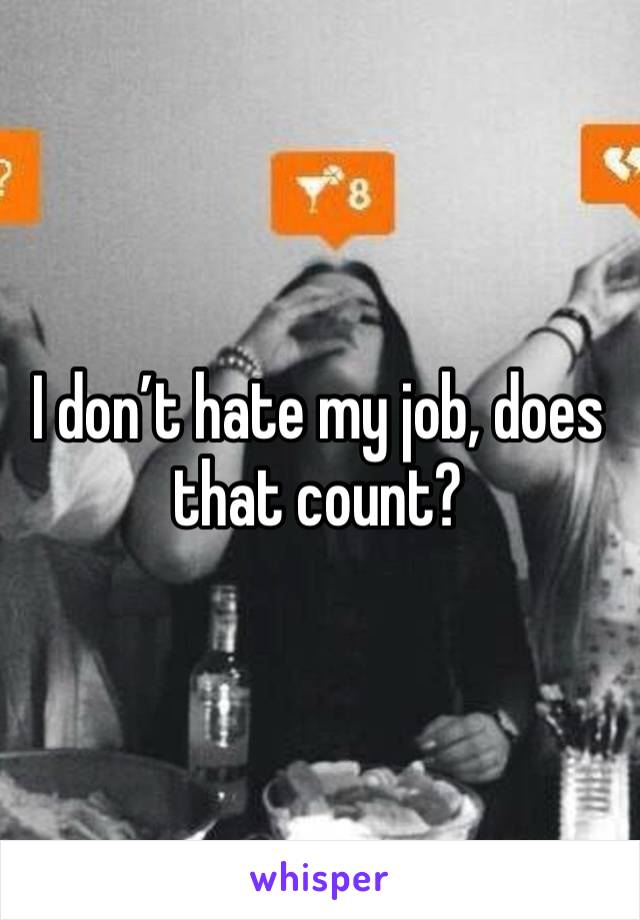 I don’t hate my job, does that count?