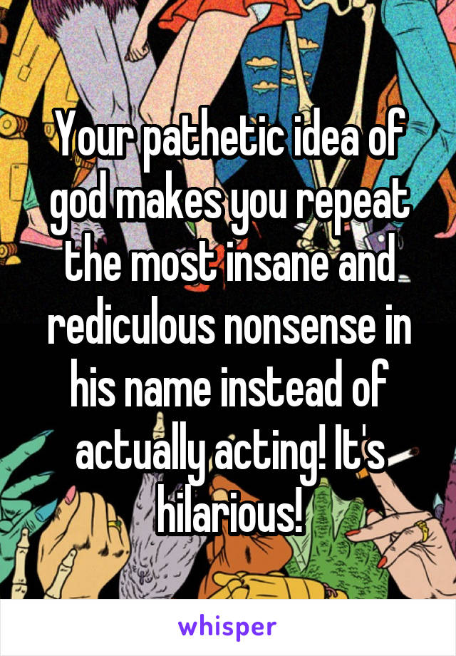 Your pathetic idea of god makes you repeat the most insane and rediculous nonsense in his name instead of actually acting! It's hilarious!