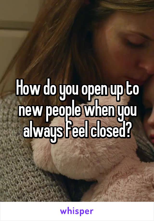 How do you open up to new people when you always feel closed?