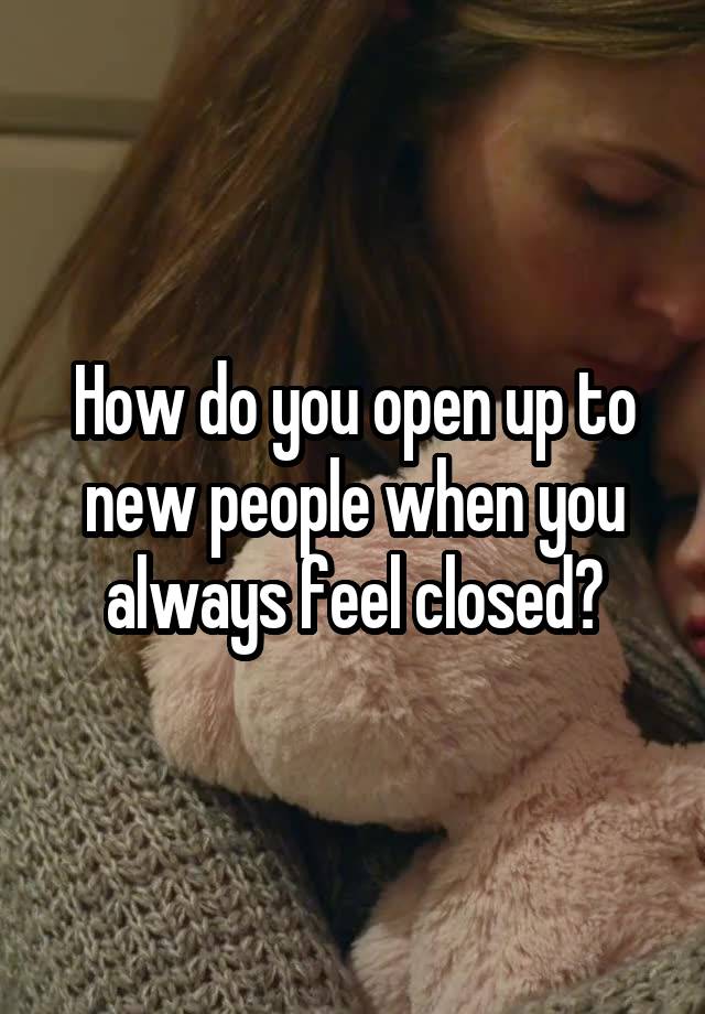 How do you open up to new people when you always feel closed?