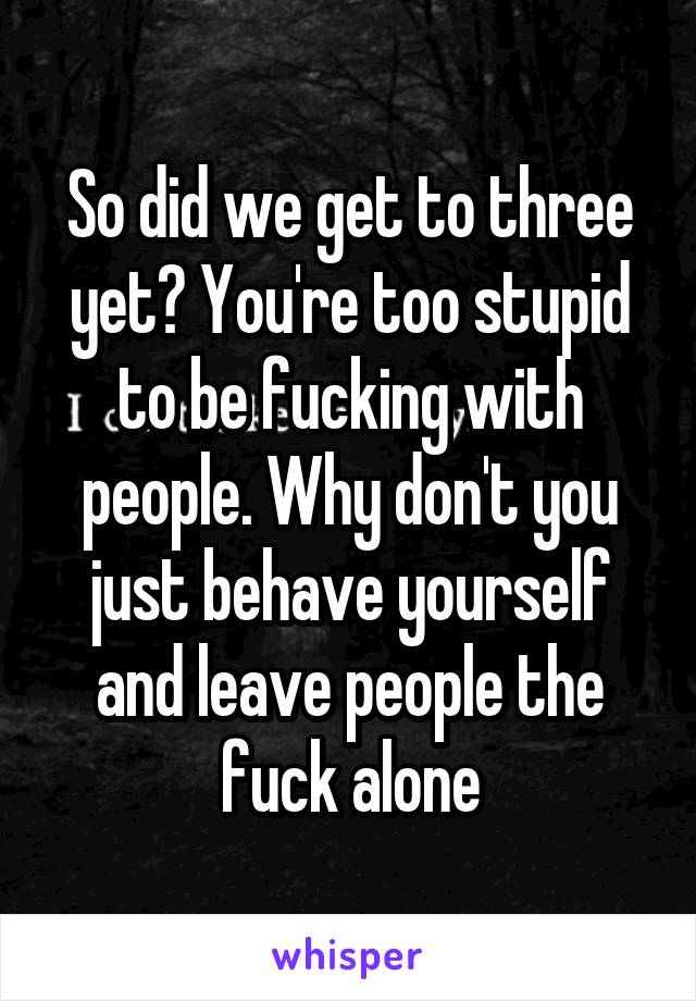 So did we get to three yet? You're too stupid to be fucking with people. Why don't you just behave yourself and leave people the fuck alone