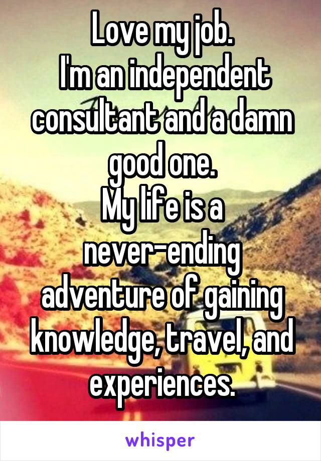 Love my job.
 I'm an independent consultant and a damn good one.
My life is a never-ending adventure of gaining knowledge, travel, and experiences.
