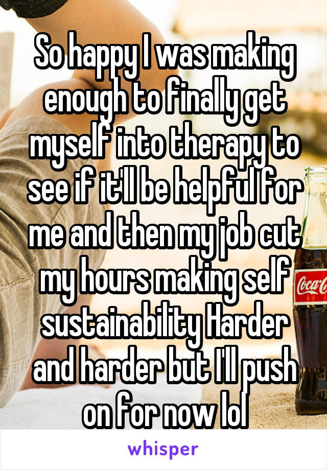 So happy I was making enough to finally get myself into therapy to see if it'll be helpful for me and then my job cut my hours making self sustainability Harder and harder but I'll push on for now lol