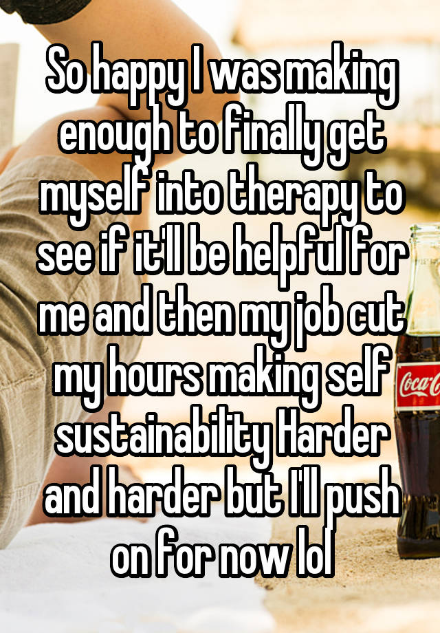 So happy I was making enough to finally get myself into therapy to see if it'll be helpful for me and then my job cut my hours making self sustainability Harder and harder but I'll push on for now lol