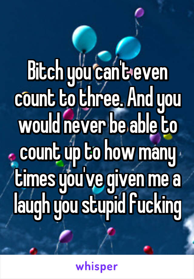 Bitch you can't even count to three. And you would never be able to count up to how many times you've given me a laugh you stupid fucking