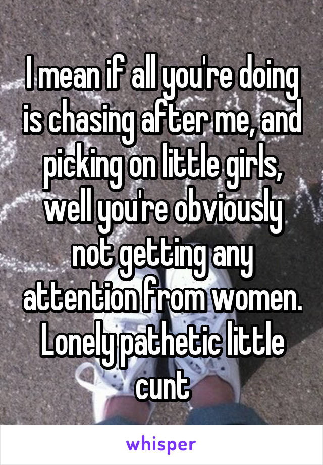 I mean if all you're doing is chasing after me, and picking on little girls, well you're obviously not getting any attention from women. Lonely pathetic little cunt