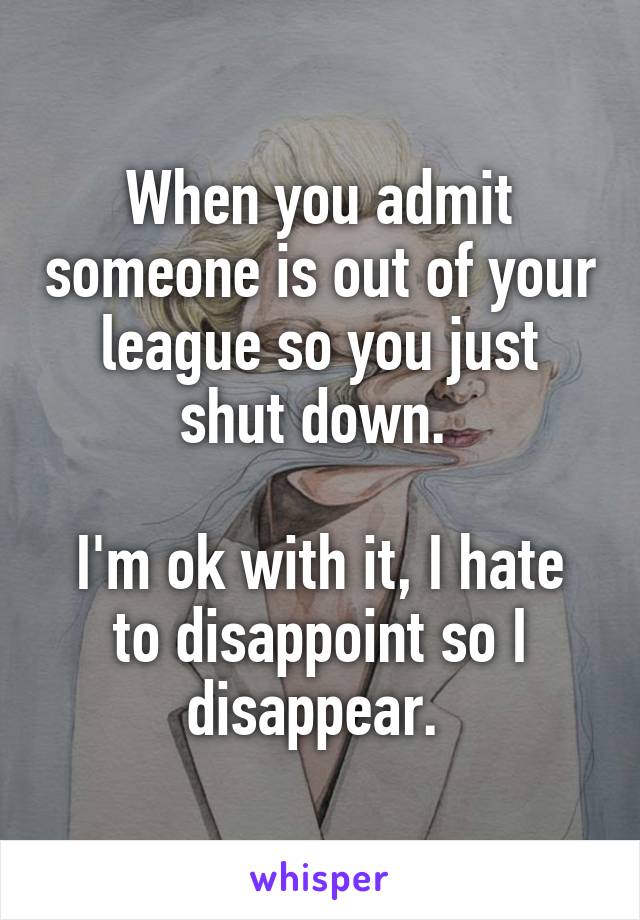When you admit someone is out of your league so you just shut down. 

I'm ok with it, I hate to disappoint so I disappear. 