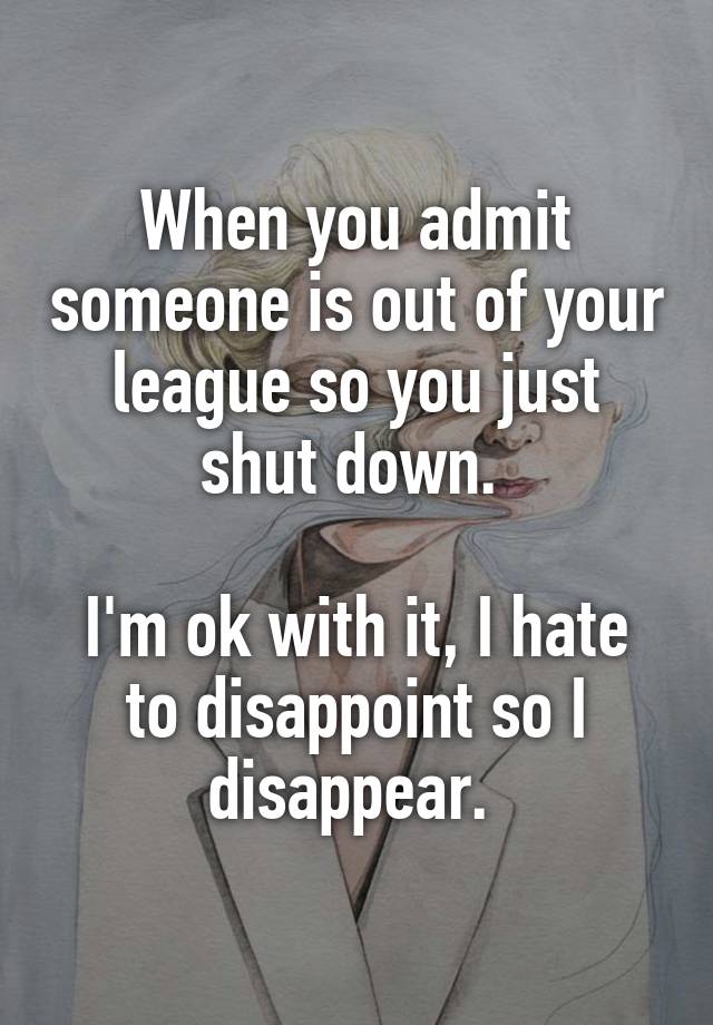When you admit someone is out of your league so you just shut down. 

I'm ok with it, I hate to disappoint so I disappear. 