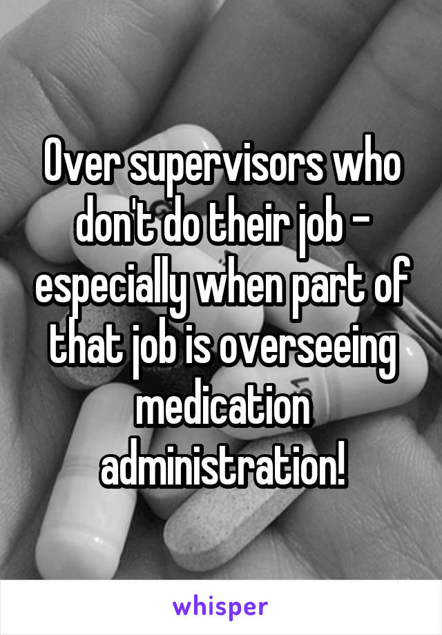 Over supervisors who don't do their job - especially when part of that job is overseeing medication administration!