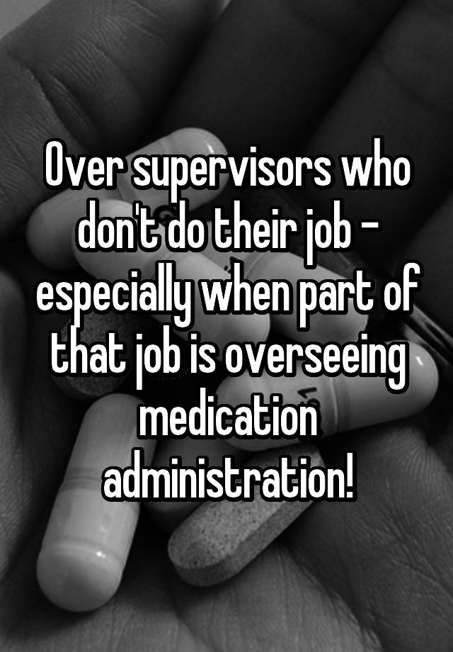 Over supervisors who don't do their job - especially when part of that job is overseeing medication administration!