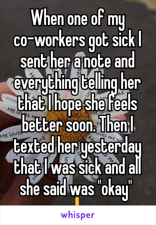 When one of my co-workers got sick I sent her a note and everything telling her that I hope she feels better soon. Then I texted her yesterday that I was sick and all she said was "okay" 
🖕