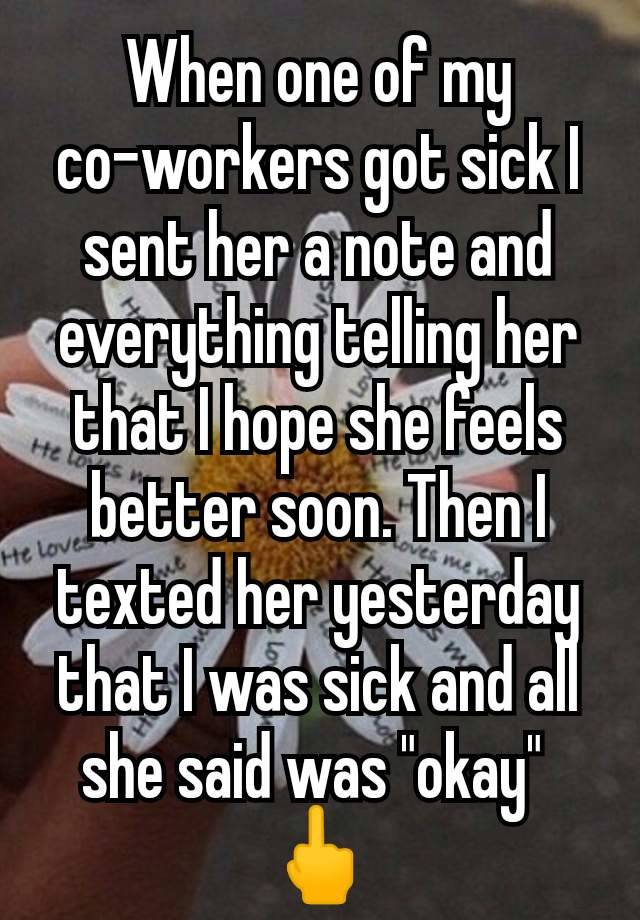 When one of my co-workers got sick I sent her a note and everything telling her that I hope she feels better soon. Then I texted her yesterday that I was sick and all she said was "okay" 
🖕