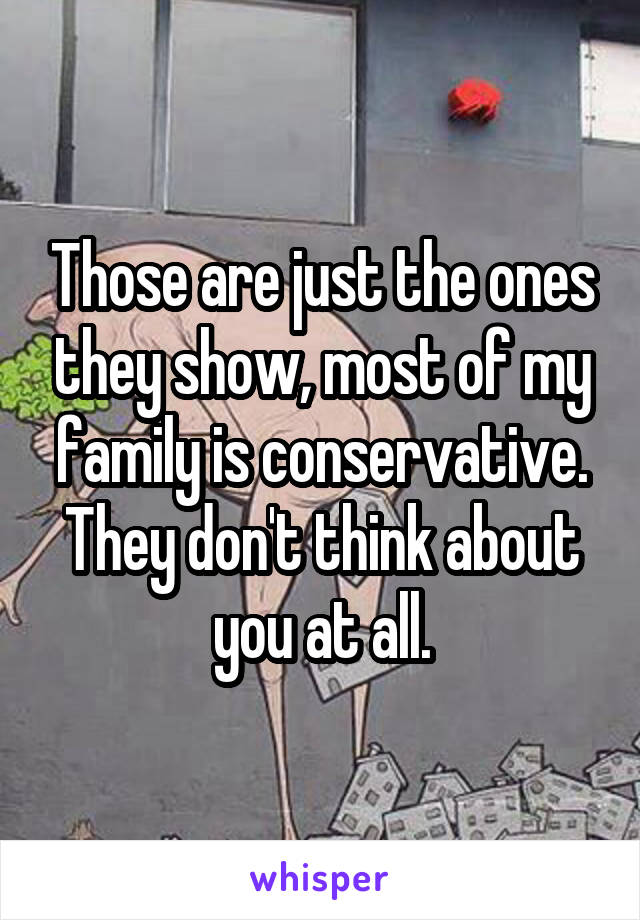 Those are just the ones they show, most of my family is conservative. They don't think about you at all.