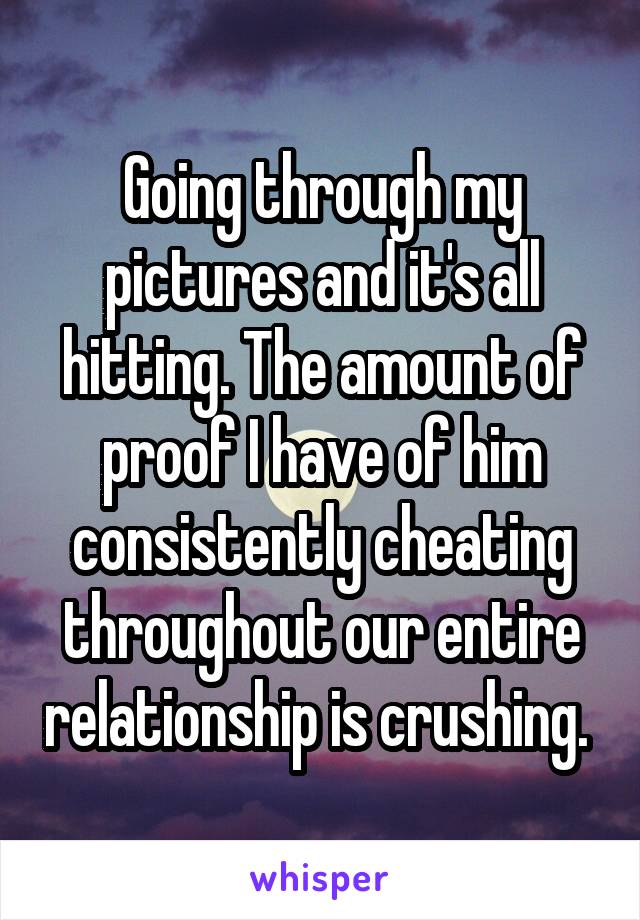 Going through my pictures and it's all hitting. The amount of proof I have of him consistently cheating throughout our entire relationship is crushing. 