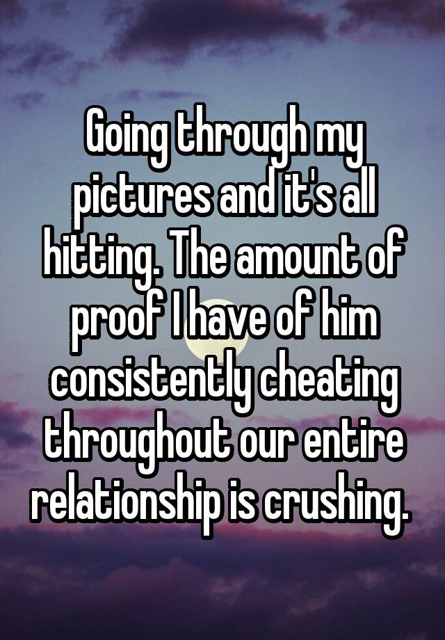 Going through my pictures and it's all hitting. The amount of proof I have of him consistently cheating throughout our entire relationship is crushing. 