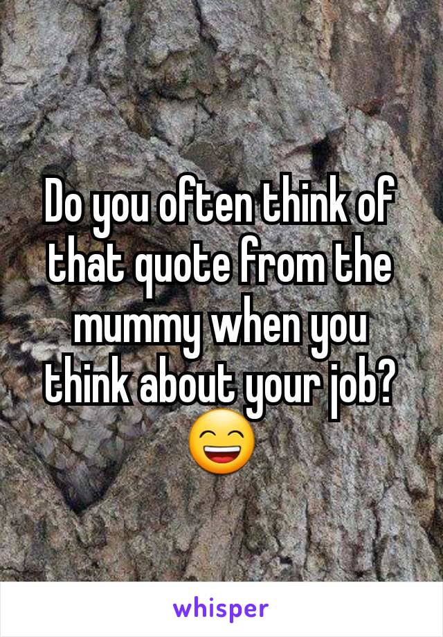 Do you often think of that quote from the mummy when you think about your job?
😄