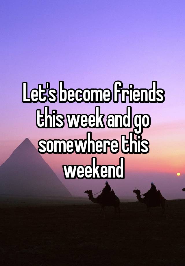 Let's become friends this week and go somewhere this weekend