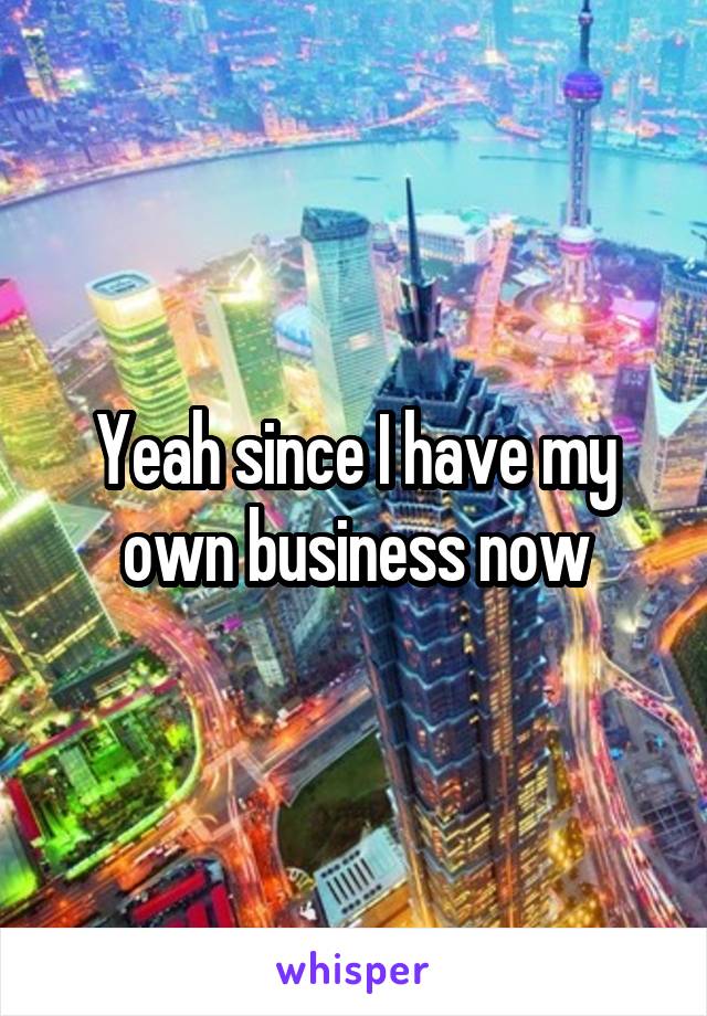 Yeah since I have my own business now