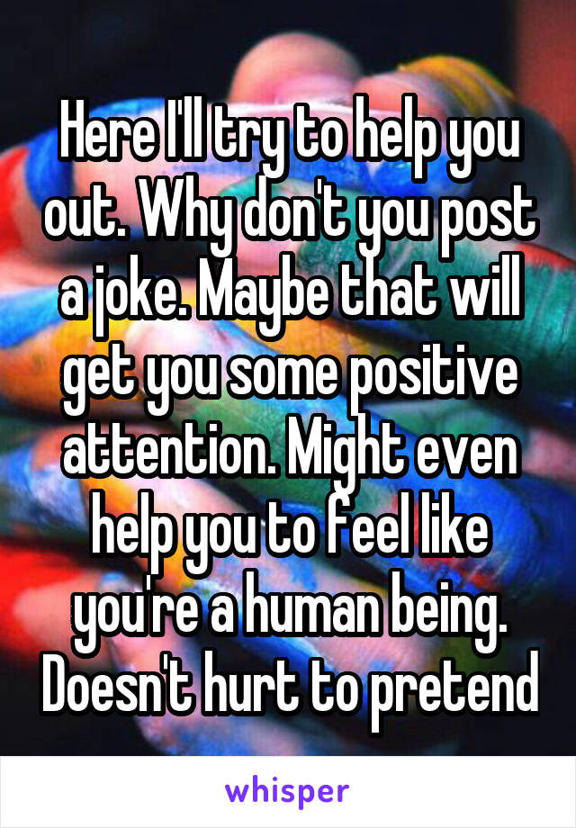 Here I'll try to help you out. Why don't you post a joke. Maybe that will get you some positive attention. Might even help you to feel like you're a human being. Doesn't hurt to pretend