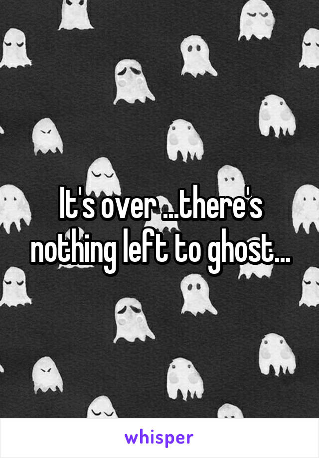 It's over ...there's nothing left to ghost...