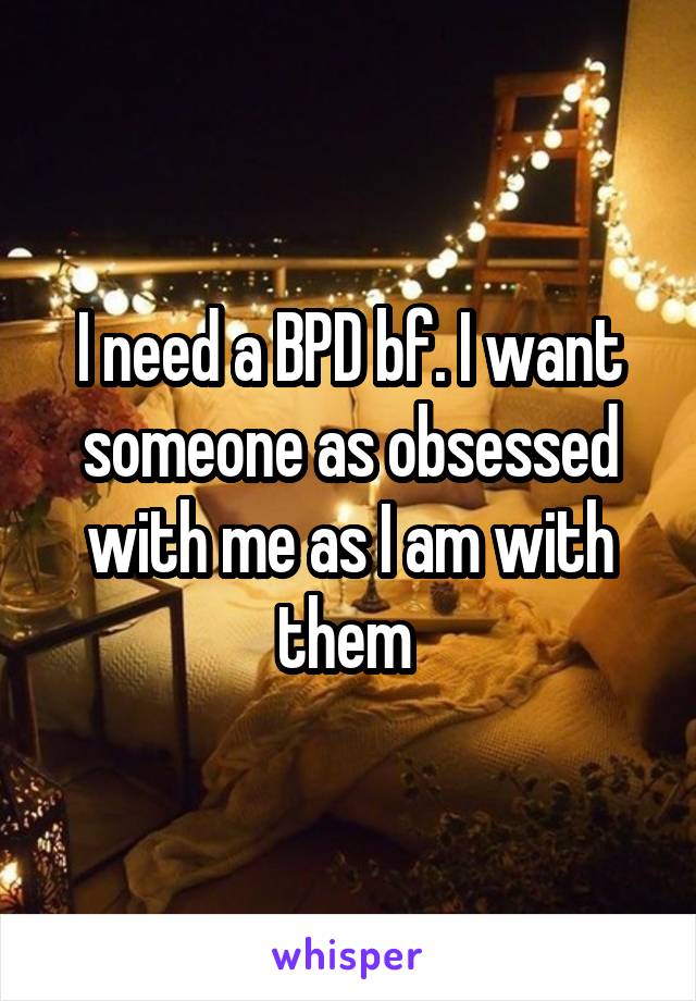 I need a BPD bf. I want someone as obsessed with me as I am with them 