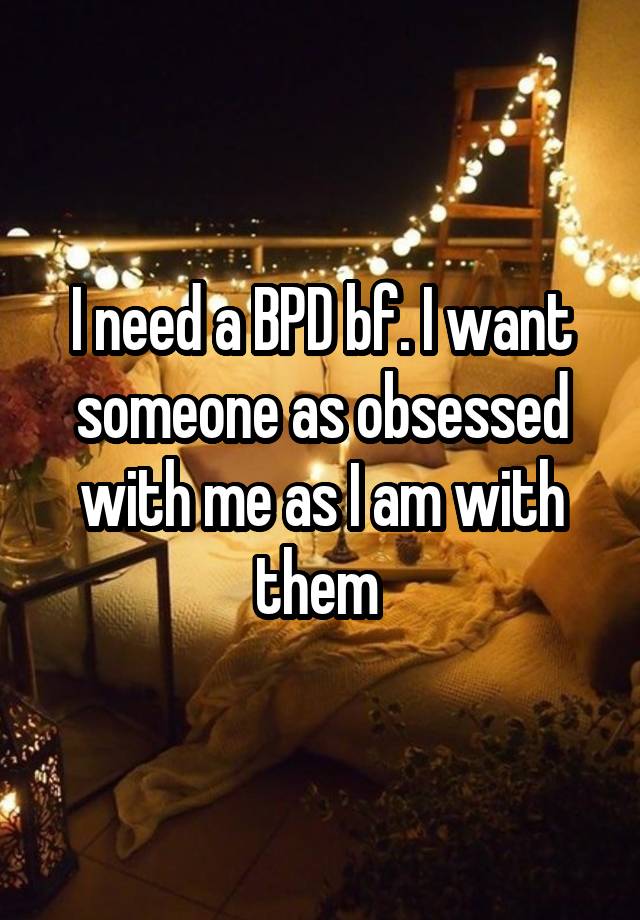 I need a BPD bf. I want someone as obsessed with me as I am with them 