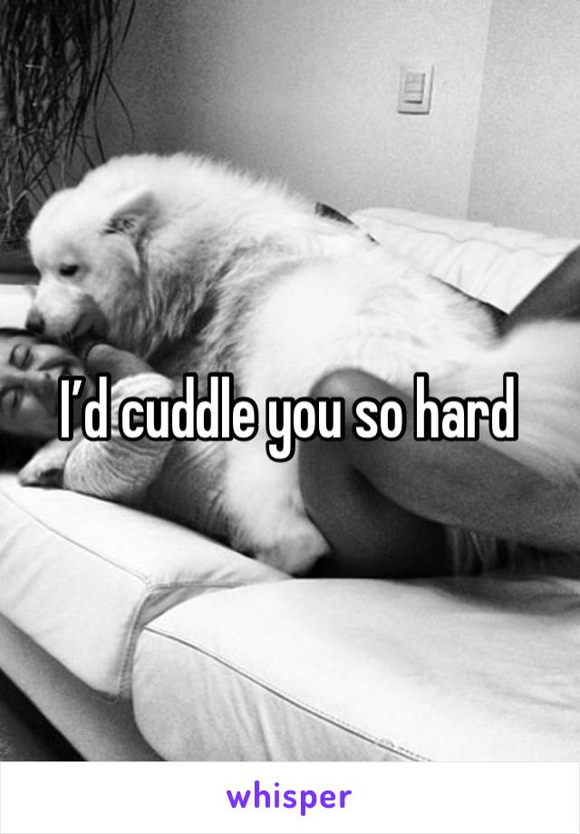 I’d cuddle you so hard 