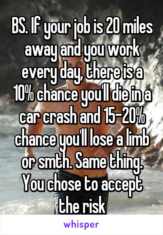 BS. If your job is 20 miles away and you work every day, there is a 10% chance you'll die in a car crash and 15-20% chance you'll lose a limb or smth. Same thing. You chose to accept the risk