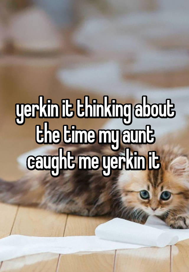 yerkin it thinking about the time my aunt caught me yerkin it 