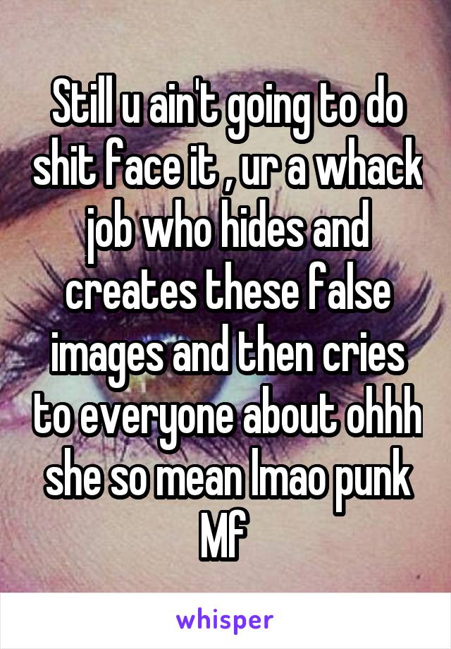 Still u ain't going to do shit face it , ur a whack job who hides and creates these false images and then cries to everyone about ohhh she so mean lmao punk Mf 