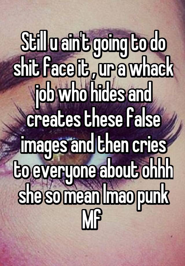 Still u ain't going to do shit face it , ur a whack job who hides and creates these false images and then cries to everyone about ohhh she so mean lmao punk Mf 