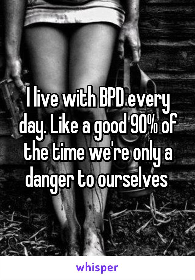 I live with BPD every day. Like a good 90% of the time we're only a danger to ourselves 