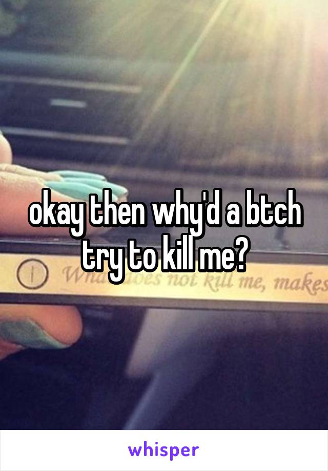 okay then why'd a btch try to kill me?