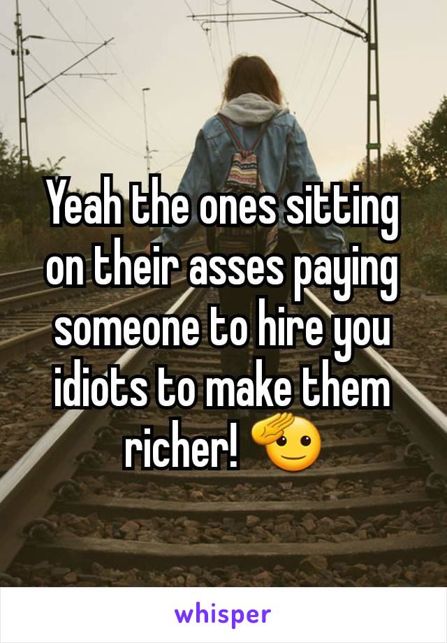 Yeah the ones sitting on their asses paying someone to hire you idiots to make them richer! 🫡