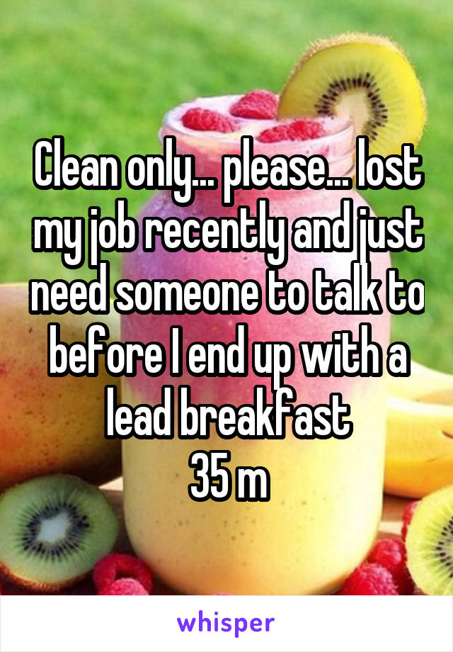 Clean only... please... lost my job recently and just need someone to talk to before I end up with a lead breakfast
35 m