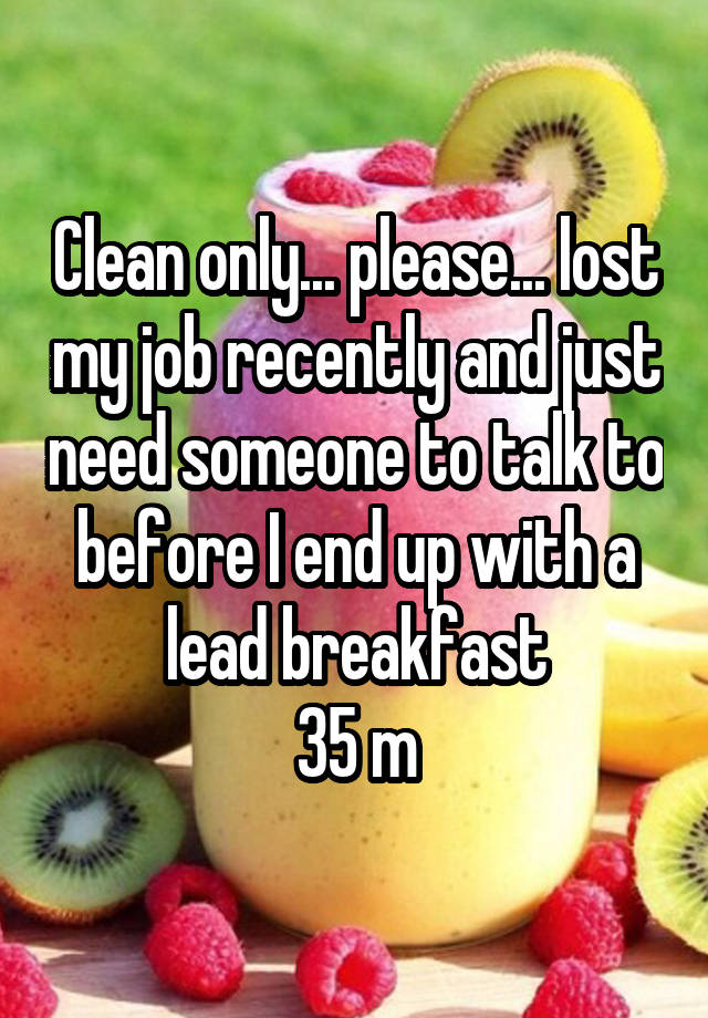 Clean only... please... lost my job recently and just need someone to talk to before I end up with a lead breakfast
35 m