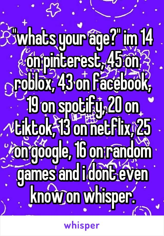 "whats your age?" im 14 on pinterest, 45 on roblox, 43 on facebook, 19 on spotify, 20 on tiktok, 13 on netflix, 25 on google, 16 on random games and i dont even know on whisper.